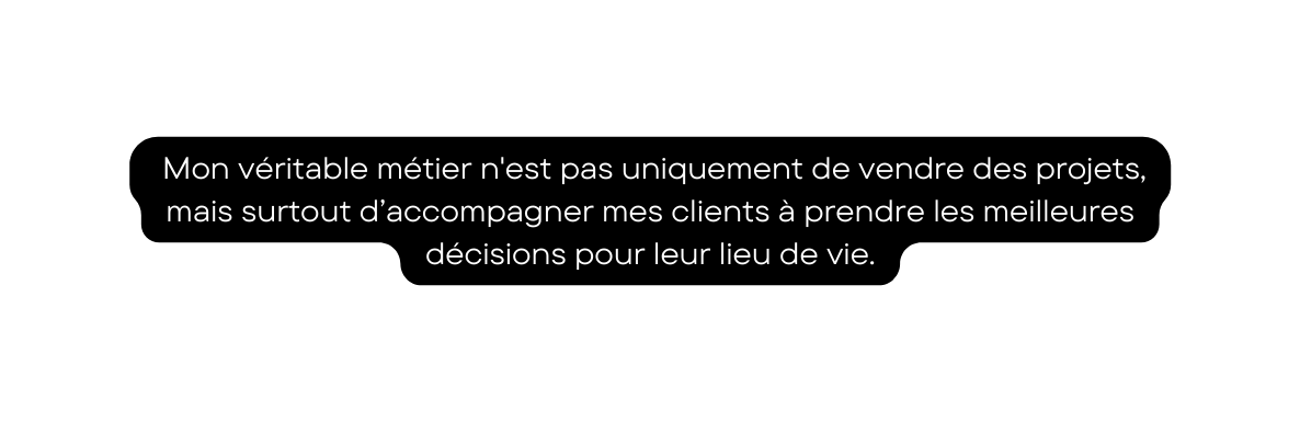 Mon véritable métier n est pas uniquement de vendre des projets mais surtout d accompagner mes clients à prendre les meilleures décisions pour leur lieu de vie
